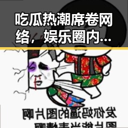 吃瓜热潮席卷网络，娱乐圈内幕大曝光！🤫